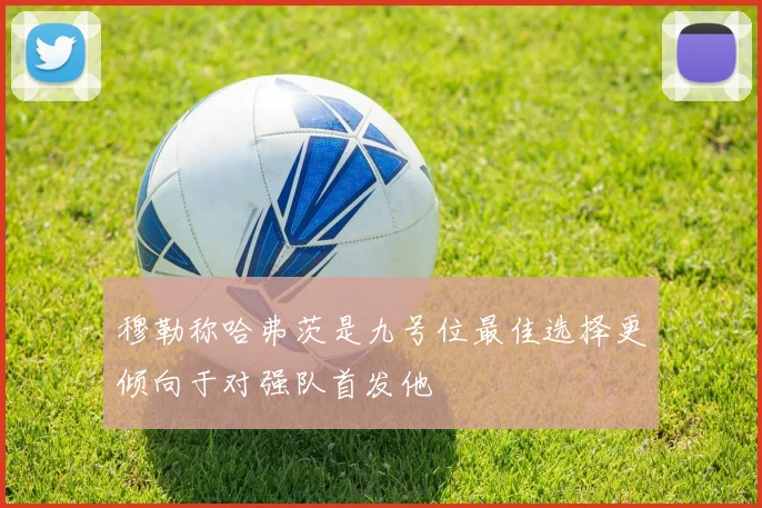 穆勒称哈弗茨是九号位最佳选择更倾向于对强队首发他